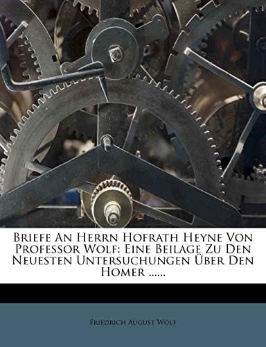 Briefe An Herrn Hofrath Heyne Von Professor Wolf: Eine Beilage Zu Den Neuesten Untersuchungen Über Den Homer ...... (German Edition)