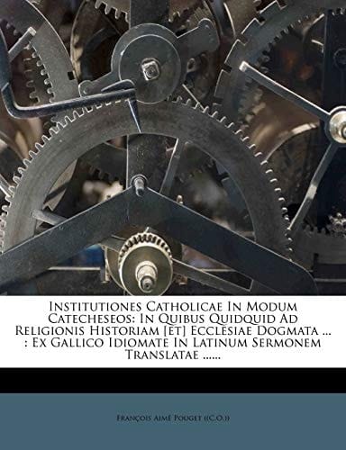 Institutiones Catholicae in Modum Catecheseos: In Quibus Quidquid Ad Religionis Historiam [Et] Ecclesiae Dogmata ...: Ex Gallico Idiomate in Latinum S (Latin Edition)