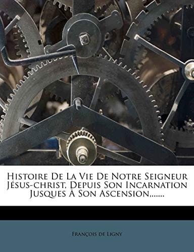 Histoire de La Vie de Notre Seigneur Jesus-Christ, Depuis Son Incarnation Jusques a Son Ascension, ...... (French Edition)
