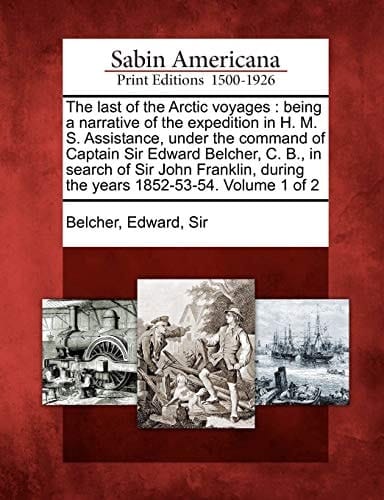 The last of the Arctic voyages: being a narrative of the expedition in H. M. S. Assistance, under the command of Captain Sir Edward Belcher, C. B., in ... during the years 1852-53-54. Volume 1 of 2