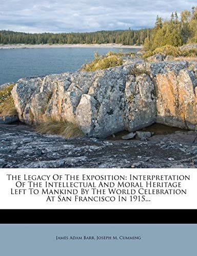 The Legacy Of The Exposition: Interpretation Of The Intellectual And Moral Heritage Left To Mankind By The World Celebration At San Francisco In 1915...