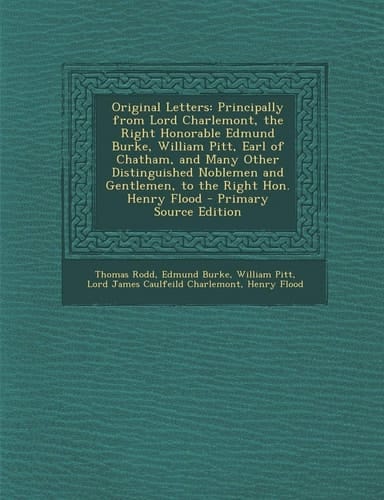 Original Letters: Principally from Lord Charlemont, the Right Honorable Edmund Burke, William Pitt, Earl of Chatham, and Many Other Distinguished Noblemen and Gentlemen, to the Right Hon. Henry Flood