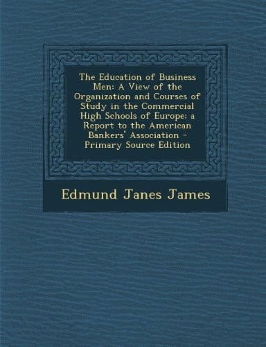 The Education of Business Men A View of the Organization and Courses of Study in the Commercial High Schools of Europe; a Report to the American Bank