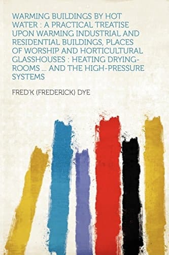 Warming Buildings by Hot Water A Practical Treatise Upon Warming Industrial and Residential Buildings, Places of Worship and Horticultural Glasshous