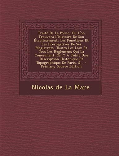 Le Traité de la Police, Ou L'on Trouvera L'Histoire de Son Établissement, Les Fonctions Et Les Prerogatives de Ses Magistrats, Toutes Les Loix Et Tous