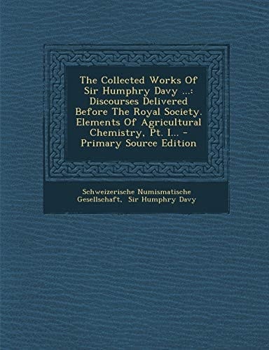 The Collected Works of Sir Humphry Davy ... Discourses Delivered Before the Royal Society. Elements of Agricultural Chemistry, Pt. I... - Primary Sou