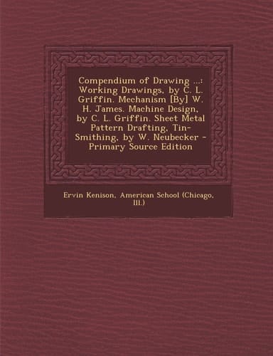 Compendium of Drawing ... Working Drawings, by C. L. Griffin. Mechanism [by] W. H. James. MacHine Design, by C. L. Griffin. Sheet Metal Pattern Draft