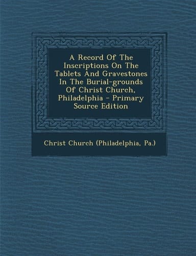 A Record of the Inscriptions on the Tablets and Gravestones in the Burial-Grounds of Christ Church, Philadelphia - Primary Source Edition