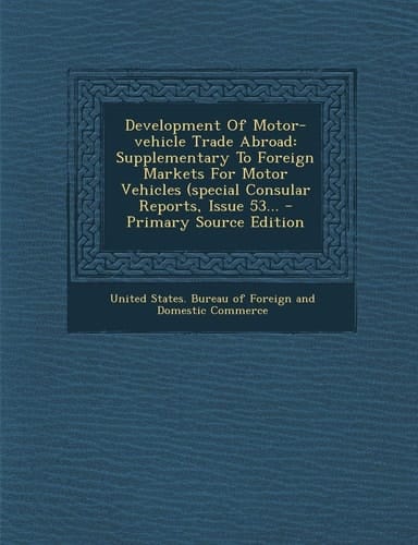 Development of Motor-Vehicle Trade Abroad Supplementary to Foreign Markets for Motor Vehicles (Special Consular Reports, Issue 53... - Primary Source