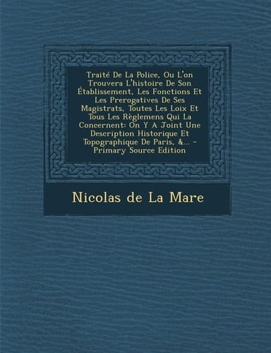 Le Traité de la Police, Ou L'on Trouvera L'Histoire de Son Établissement, Les Fonctions Et Les Prerogatives de Ses Magistrats, Toutes Les Loix Et Tous