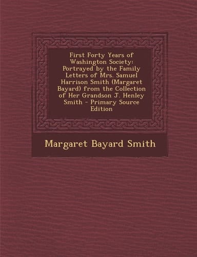 First Forty Years of Washington Society Portrayed by the Family Letters of Mrs. Samuel Harrison Smith (Margaret Bayard) from the Collection of Her Gr