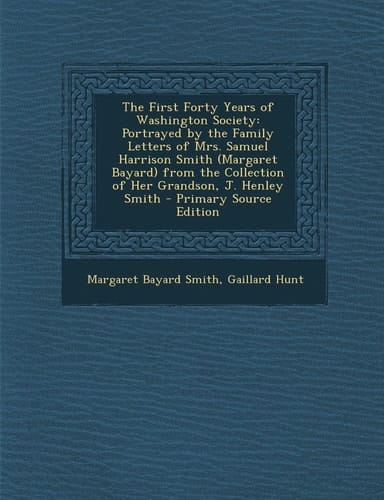 The First Forty Years of Washington Society Portrayed by the Family Letters of Mrs. Samuel Harrison Smith (Margaret Bayard) from the Collection of He