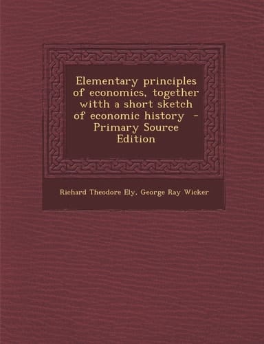 Elementary Principles of Economics, Together Witth a Short Sketch of Economic History - Primary Source Edition