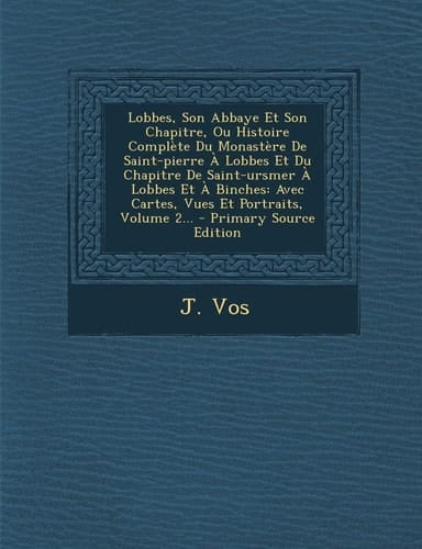 Lobbes, Son Abbaye Et Son Chapitre, Ou Histoire Complète Du Monastère de Saint-Pierre a Lobbes Et Du Chapitre de Saint-Ursmer a Lobbes Et a Binches A