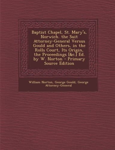 Baptist Chapel, St. Mary's, Norwich. the Suit Attorney-General Versus Gould and Others, in the Rolls Court, Its Origin, the Proceedings [ and C. ] Ed. by W