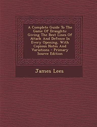 A Complete Guide to the Game of Draughts Giving the Best Lines of Attack and Defence in Every Opening, with Copious Notes and Variations - Primary So