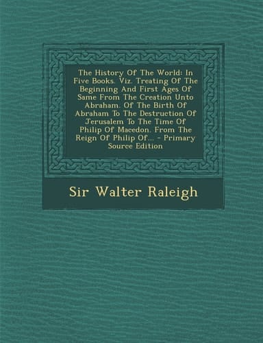 The History of the World In Five Books. Viz. Treating of the Beginning and First Ages of Same from the Creation Unto Abraham. of the Birth of A