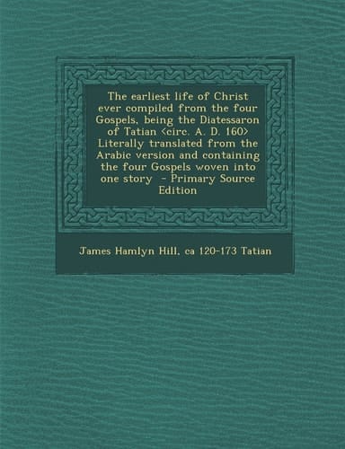 The Earliest Life of Christ Ever Compiled from the Four Gospels, Being the Diatessaron of Tatian Literally Translated from the Arabic Version and Cont