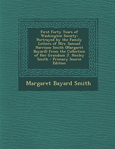 First Forty Years of Washington Society Portrayed by the Family Letters of Mrs. Samuel Harrison Smith (Margaret Bayard) from the Collection of Her Gr