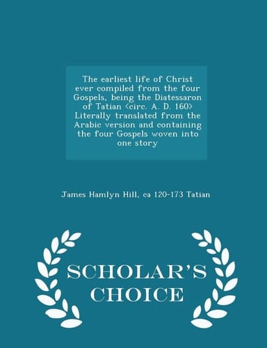 The Earliest Life of Christ Ever Compiled from the Four Gospels, Being the Diatessaron of Tatian Literally Translated from the Arabic Version and Containing the Four Gospels Woven Into One Story - Scholar's Choice Edition