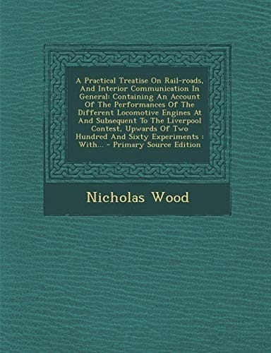 A Practical Treatise on Rail-Roads, and Interior Communication in General Containing an Account of the Performances of the Different Locomotive Engin