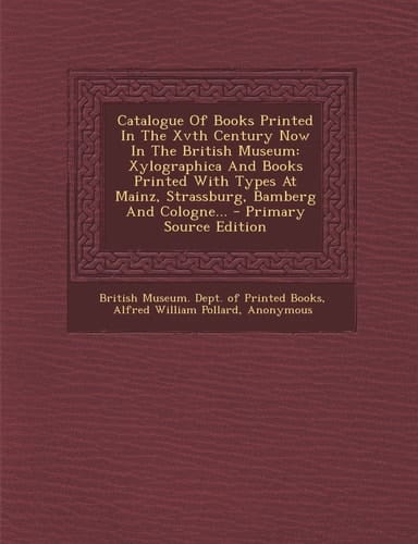 Catalogue of Books Printed in the Xvth Century Now in the British Museum Xylographica and Books Printed with Types at Mainz, Strassburg, Bamberg And