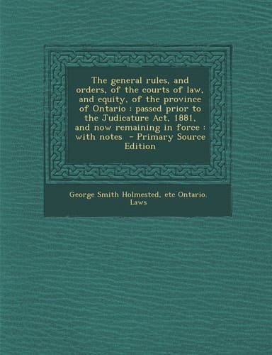 The General Rules, and Orders, of the Courts of Law, and Equity, of the Province of Ontario Passed Prior to the Judicature Act, 1881, and Now Remain