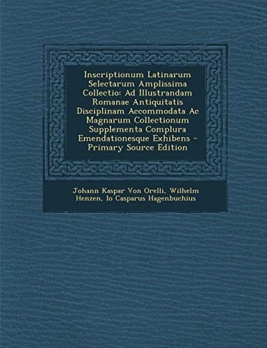 Inscriptionum Latinarum Selectarum Amplissima Collectio Ad Illustrandam Romanae Antiquitatis Disciplinam Accommodata Ac Magnarum Collectionum Supplem