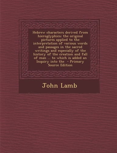 Hebrew Characters Derived from Hieroglyphics; the Original Pictures Applied to the Interpretation of Various Words and Passages in the Sacred Writings