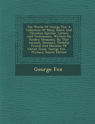 The Works of George Fox A Collection of Many Select and Christian Epistles, Letters and Testimonies, Written on Sundry Occasions, by That Ancient, Em