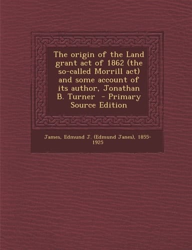 The Origin of the Land Grant Act of 1862 and Some Account of Its Author, Jonathan B. Turner - Primary Source Edition