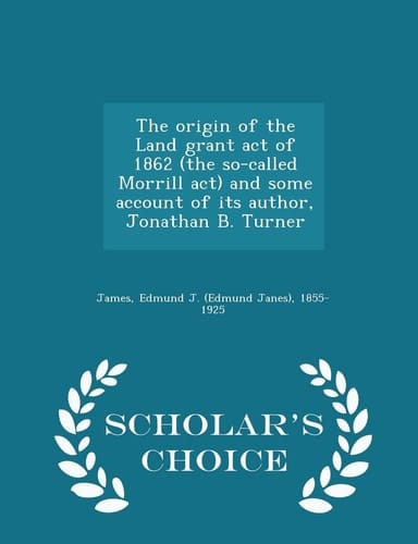 The Origin of the Land Grant Act of 1862 (the So-Called Morrill ACT) and Some Account of Its Author, Jonathan B. Turner - Scholar's Choice Edition
