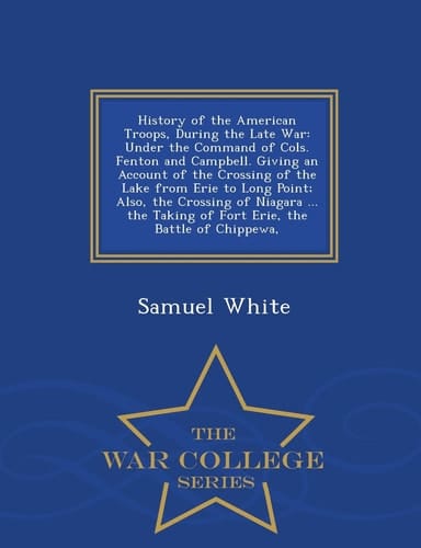 History of the American Troops, During the Late War Under the Command of Cols. Fenton and Campbell. Giving an Account of the Crossing of the Lake from Erie to Long Point; Also, the Crossing of Niagara ... the Taking of Fort Erie, the Battle of Chippewa, - War College Series
