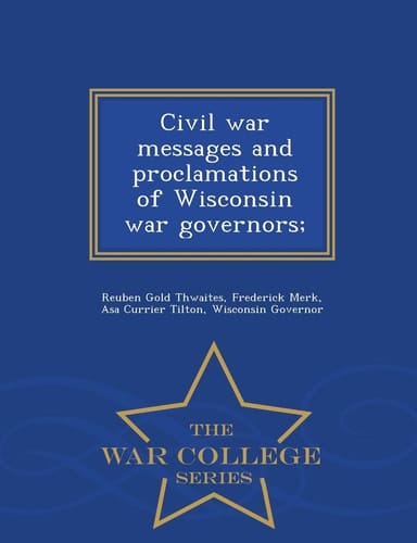 Civil War Messages and Proclamations of Wisconsin War Governors; - War College Series