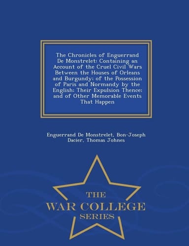 The Chronicles of Enguerrand de Monstrelet Containing an Account of the Cruel Civil Wars Between the Houses of Orleans and Burgundy; Of the Possession of Paris and Normandy by the English; Their Expulsion Thence; And of Other Memorable Events That Happen - War College Series