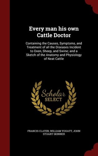 Every Man His Own Cattle Doctor Containing the Causes, Symptoms, and Treatment of All the Diseases Incident to Oxen, Sheep, and Swine; and a Sketch of the Anatomy and Physiology of Neat Cattle