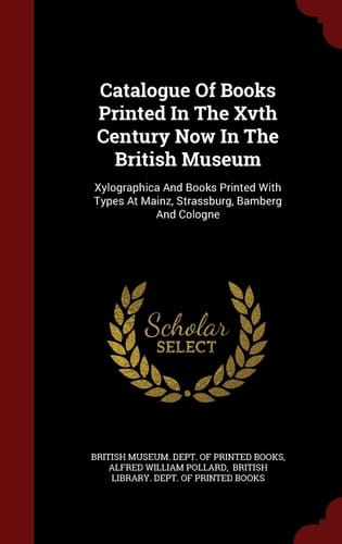 Catalogue of Books Printed in the Xvth Century Now in the British Museum Xylographica and Books Printed with Types at Mainz, Strassburg, Bamberg and Cologne