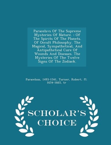 Paracelsvs of the Supreme Mysteries of Nature. Of the Spirits of the Planets. of Occult Philosophy. the Magical, Sympathetical, and Antipathetical Cure of Wounds and Diseases. the Mysteries of the Twelve Signs of the Zodiack. - Scholar's Choice Edition