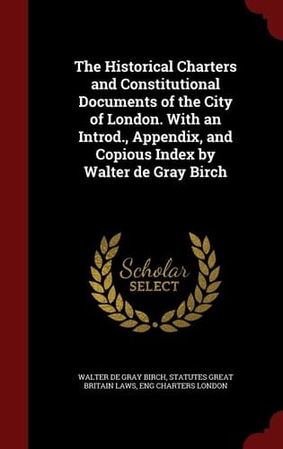 The Historical Charters and Constitutional Documents of the City of London. With an Introd., Appendix, and Copious Index by Walter de Gray Birch