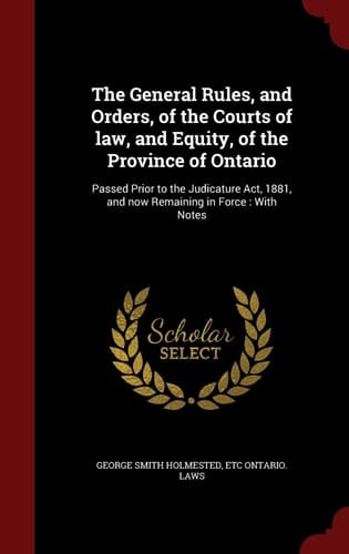 The General Rules, and Orders, of the Courts of Law, and Equity, of the Province of Ontario Passed Prior to the Judicature Act, 1881, and Now Remaining in Force: With Notes