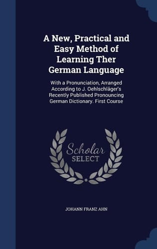 A New, Practical and Easy Method of Learning Ther German Language With a Pronunciation, Arranged According to J. Oehlschläger's Recently Published Pronouncing German Dictionary. First Course