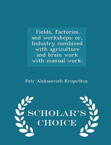 Fields, Factories and Workshops; Or, Industry Combined with Agriculture and Brain Work with Manual Work; - Scholar's Choice Edition