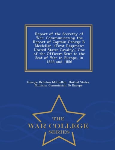 Report of the Secretay of War Communicating the Report of Captain George B. McClellan, (First Regiment United States Cavalry, ) One of the Officers Sent to the Seat of War in Europe, in 1855 and 1856 - War College Series
