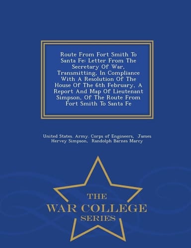 Route from Fort Smith to Santa Fe Letter from the Secretary of War, Transmitting, in Compliance with a Resolution of the House of the 6th February, a Report and Map of Lieutenant Simpson, of the Route from Fort Smith to Santa Fe - War College Series