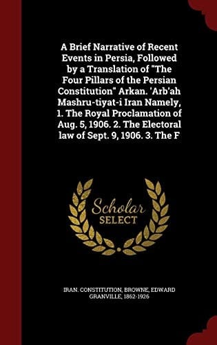 A Brief Narrative of Recent Events in Persia, Followed by a Translation of "The Four Pillars of the Persian Constitution" Arkan. 'Arb'ah Mashru-tiyat-i Iran Namely, 1. The Royal Proclamation of Aug. 5, 1906. 2. The Electoral Law of Sept. 9, 1906. 3. The F