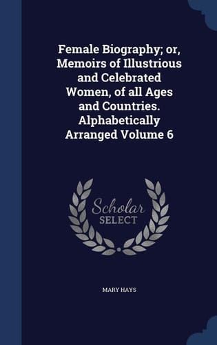 Female Biography; Or, Memoirs of Illustrious and Celebrated Women, of All Ages and Countries. Alphabetically Arranged Volume 6