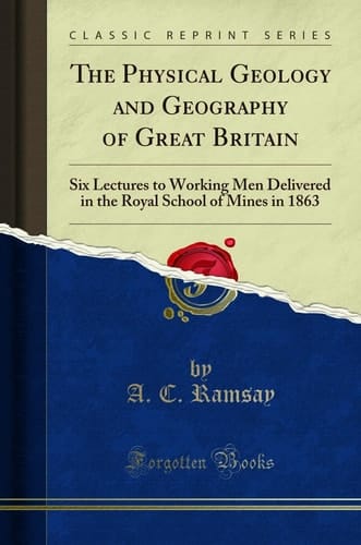 The Physical Geology and Geography of Great Britain Six Lectures to Working Men Delivered in the Royal School of Mines in 1863 (Classic Reprint)