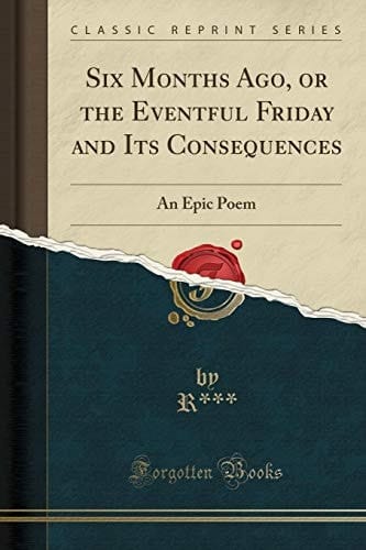 Six Months Ago, Or the Eventful Friday and Its Consequences An Epic Poem (Classic Reprint)