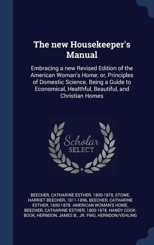The New Housekeeper's Manual Embracing a New Revised Edition of the American Woman's Home; Or, Principles of Domestic Science. Being a Guide to Economical, Healthful, Beautiful, and Christian Homes