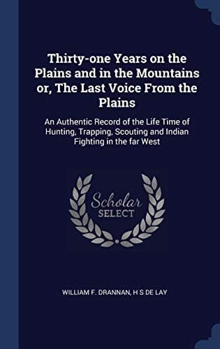 Thirty-One Years on the Plains and in the Mountains Or, the Last Voice from the Plains An Authentic Record of the Life Time of Hunting, Trapping, Scouting and Indian Fighting in the Far West